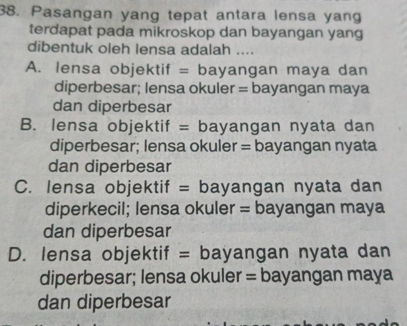 Pasangan yang tepat antara lensa yang
terdapat pada mikroskop dan bayangan yang
dibentuk oleh lensa adalah ....
A. lensa objektif = bayangan maya dan
diperbesar; lensa okuler = bayangan maya
dan diperbesar
B. lensa objektif = bayangan nyata dan
diperbesar; lensa okuler = bayangan nyata
dan diperbesar
C. lensa objektif = bayangan nyata dan
diperkecil; lensa okuler = bayangan maya
dan diperbesar
D. lensa objektif = bayangan nyata dan
diperbesar; lensa okuler = bayangan maya
dan diperbesar