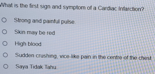 What is the first sign and symptom of a Cardiac Infarction?
Strong and painful pulse.
Skin may be red
High blood
Sudden crushing, vice-like pain in the centre of the chest
Saya Tidak Tahu.