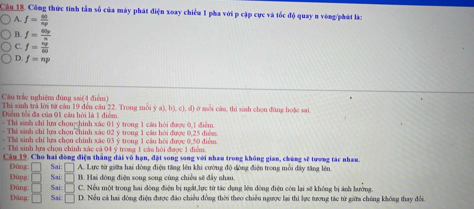 Công thức tính tần số của máy phát điện xoay chiều 1 pha với p cặp cực và tốc độ quay n vòng/phút là:
A. f= 60/np 
B. f= 60p/n 
C. f= np/60 
D. f=np
Câu trắc nghiệm đúng sai(4 điểm)
Thí sinh trả lời từ câu 19 đến câu 22. Trong mỗi ý a), b), c), d) ở mỗi câu, thí sinh chọn đúng hoặc sai.
Điểm tối đa của 01 câu hỏi là 1 điểm.
- Thi sinh chỉ lựa chọn|chính xác 01 ý trong 1 câu hỏi được 0,1 điểm.
- Thí sinh chỉ lựa chọn chính xác 02 ý trong 1 câu hỏi được 0,25 điểm.
- Thí sinh chỉ lựa chọn chính xác 03 ý trong 1 câu hỏi được 0,50 điểm.
- Thí sinh lựa chọn chính xác cả 04 ý trong 1 câu hỏi được 1 điểm.
Câu 19. Cho hai dòng điện thẳng dài vô hạn, đặt song song với nhau trong không gian, chúng sẽ tương tác nhau.
Đúng: □ Sai: □ A. Lực từ giữa hai dòng điện tăng lên khi cường độ dòng điện trong mỗi dây tăng lên.
Đúng: □ Sai: □ B. Hai dòng điện song song cùng chiều sẽ đầy nhau.
Đúng: □ Sai: □ C. Nếu một trong hai dòng điện bị ngắt,lực từ tác dụng lên dòng điện còn lại sẽ không bị ảnh hưởng.
Đủng: □ Sai: □ D. Nếu cả hai dòng điện được đảo chiều đồng thời theo chiều ngược lại thì lực tương tác từ giữa chúng không thay đổi.