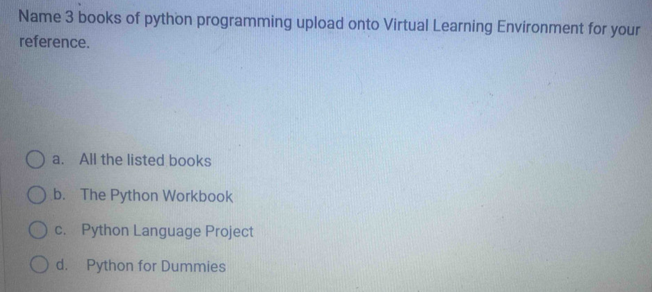 Name 3 books of python programming upload onto Virtual Learning Environment for your
reference.
a. All the listed books
b. The Python Workbook
c. Python Language Project
d. Python for Dummies