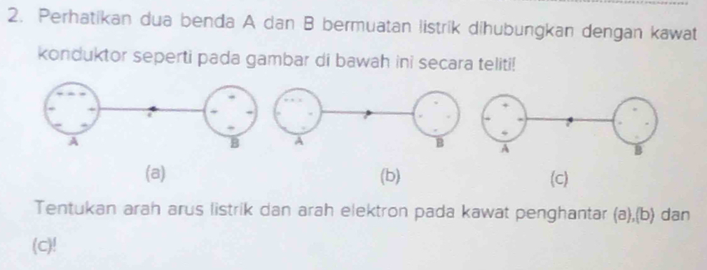 Perhatikan dua benda A dan B bermuatan listrik dihubungkan dengan kawat 
konduktor seperti pada gambar di bawah ini secara teliti! 
(a) (b) (c) 
Tentukan arah arus listrik dan arah elektron pada kawat penghantar (a),(b) dan 
(c)!