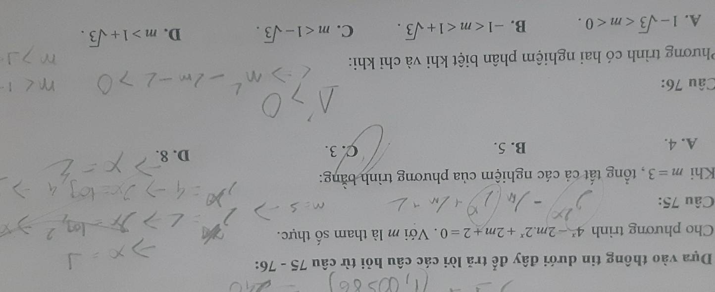 Dựa vào thông tin dưới đây đế trả lời các câu hỏi từ câu 75 - 76:
Cho phương trình 4^x-2m.2^x+2m+2=0. Với m là tham số thực.
Câu 75:
Khi m=3 , tổng tất cả các nghiệm của phương trình bằng:
A. 4. B. 5. C. 3.
D. 8.
Câu 76:
Phương trình có hai nghiệm phân biệt khi và chỉ khi:
A. 1-sqrt(3) . B. -1 . C. m<1-sqrt(3).
D. m>1+sqrt(3).