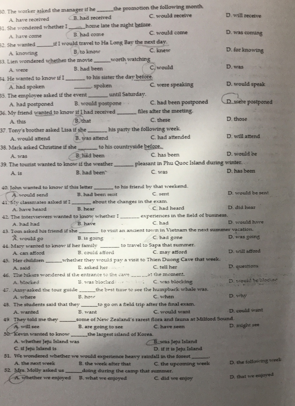 The worker asked the manager if he _the promotion the following month.
A. have received B. had received C. would receive
D. will receive
31. She wondered whether I _home late the night before.
A. have come B. had come C. would come
D. was coming
32. She wanted _if I would travel to Ha Long Bay the next day.
A. knowing B to know C. knew
D. for knowing
33. Lien wondered whether the movie _worth watching
A. were B. had been C. would D. was
34. He wanted to know if I _to his sister the day before.
A. had spoken _. spoken C. were speaking
D. would speak
35. The employee asked if the event _until Saturday.
A. had postponed B. would postpone C. had been postponed D. were postponed
36. My friend wanted to know if I had received_ files after the meeting.
A. this Bthat C. these D. those
37. Tony's brother asked Lisa if she _ his party the following week.
A. would attend B. was attend C. had attended D. will attend
38. Mark asked Christine if she _to his countryside before..
A. was B. had been C. has been D. would be
39. The tourist wanted to know if the weather_ pleasant in Phu Quoc Island during winter.
A. is B. had been C. was D. has been
40. John wanted to know if this letter _to his friend by that weekend.
A. would send B. had been sent C. sent D. would be sent
41. My classmates asked if I _about the changes in the exam.
A. have heard B. hear C. had heard D. did hear
42. The interviewers wanted to know whether I _experiences in the field of business.
A. had had B. have C. had D. would have
43. Tom asked his friend if she _to visit an ancient town in Vietnam the next summer vacation.
3
,  would go B. is going C. had gone D. was going
44. Mary wanted to know if her family _to travel to Sapa that summer.
A. can afford B. could afford C. may afford D. will afford
45. Her children _whether they would pay a visit to Thien Duong Cave that week.
A. said E. asked her C. tell her D. questions
46. The hikers wondered if the entrance to the cave _at the moment.
A. blocked B. was blocked ? C. was blocking D. would be blocked
47. Amy asked the tour guide _the best time to see the humpback whale was.
A. where B. how C. when D. why
48. The students said that they_ to go on a field trip after the final exam.
A. wanted B. want C. would want D. could want
49. They told me they _some of New Zealand's rarest flora and fauna at Milford Sound.
A. will see B. are going to see C. have seen D. might see
50. Kevin wanted to know _the largest island of Korea.
A. whether Jeju Island was B. was Jeju Island
C. if Jeju Island is D. if it is Jeju Island
51. We wondered whether we would experience heavy rainfall in the forest _`.
A. the next week B. the week after that C. the upcoming week D. the following week
52. Mrs. Molly asked us _doing during the camp that summer.
A. whether we enjoyed B. what we enjoyed C. did we enjoy
D. that we enjoyed