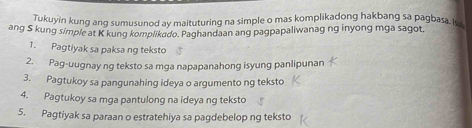 Tukuyin kung ang sumusunod ay maituturing na simple o mas komplikadong hakbang sa pagbasa. lsu 
ang S kung simple at K kung komplikado. Paghandaan ang pagpapaliwanag ng inyong mga sagot. 
1. Pagtiyak sa paksa ng teksto 
2. Pag-uugnay ng teksto sa mga napapanahong isyung panlipunan 
3. Pagtukoy sa pangunahing ideya o argumento ng teksto 
4. Pagtukoy sa mga pantulong na ideya ng teksto 
5. Pagtiyak sa paraan o estratehiya sa pagdebelop ng teksto