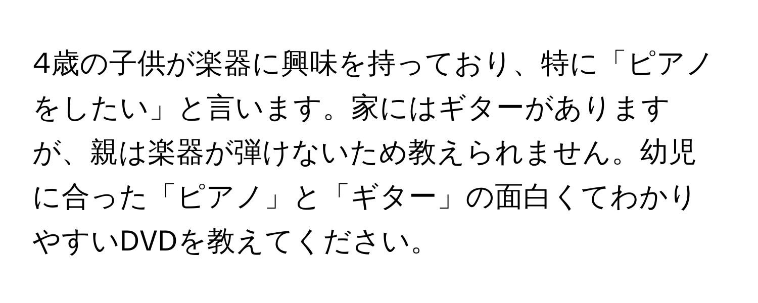 4歳の子供が楽器に興味を持っており、特に「ピアノをしたい」と言います。家にはギターがありますが、親は楽器が弾けないため教えられません。幼児に合った「ピアノ」と「ギター」の面白くてわかりやすいDVDを教えてください。