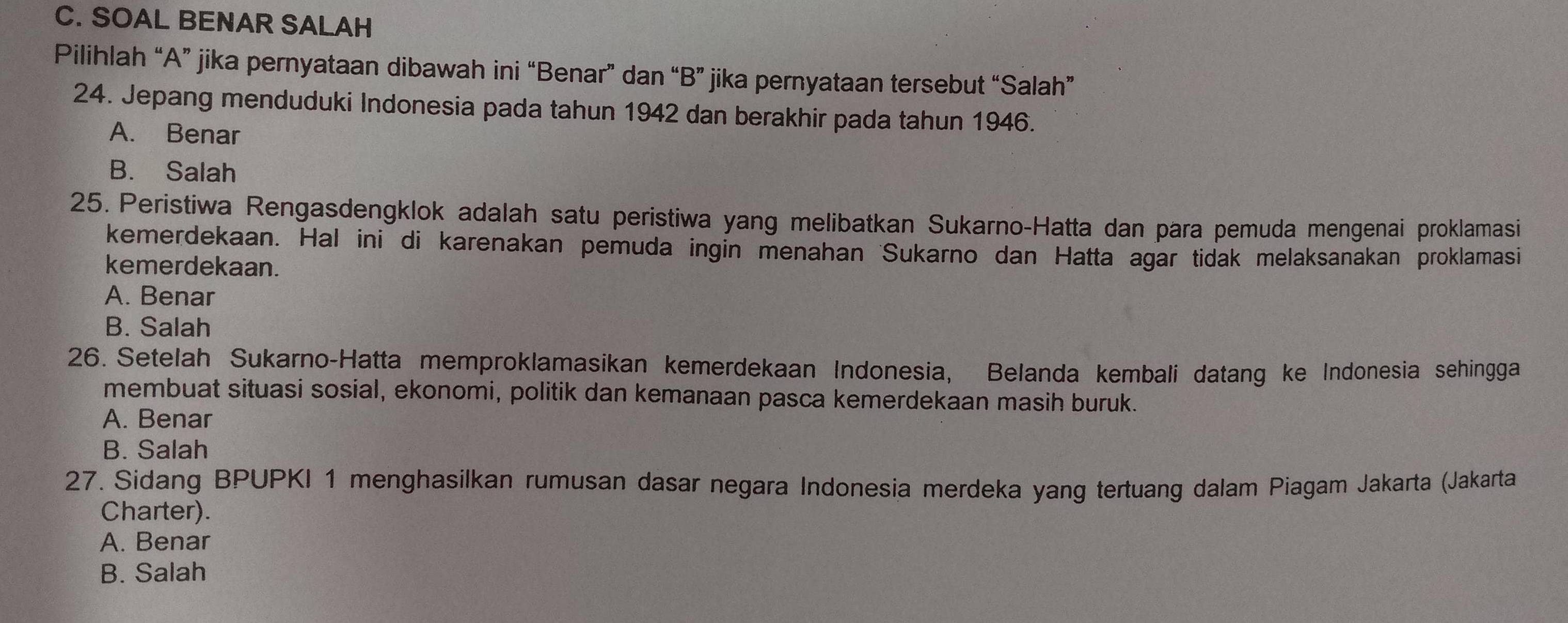 SOAL BENAR SALAH
Pilihlah “A” jika pernyataan dibawah ini “Benar” dan “B” jika pernyataan tersebut “Salah”
24. Jepang menduduki Indonesia pada tahun 1942 dan berakhir pada tahun 1946.
A. Benar
B. Salah
25. Peristiwa Rengasdengklok adalah satu peristiwa yang melibatkan Sukarno-Hatta dan para pemuda mengenai proklamasi
kemerdekaan. Hal ini di karenakan pemuda ingin menahan 'Sukarno dan Hatta agar tidak melaksanakan proklamasi
kemerdekaan.
A. Benar
B. Salah
26. Setelah Sukarno-Hatta memproklamasikan kemerdekaan Indonesia, Belanda kembali datang ke Indonesia sehingga
membuat situasi sosial, ekonomi, politik dan kemanaan pasca kemerdekaan masih buruk.
A. Benar
B. Salah
27. Sidang BPUPKI 1 menghasilkan rumusan dasar negara Indonesia merdeka yang tertuang dalam Piagam Jakarta (Jakarta
Charter).
A. Benar
B. Salah