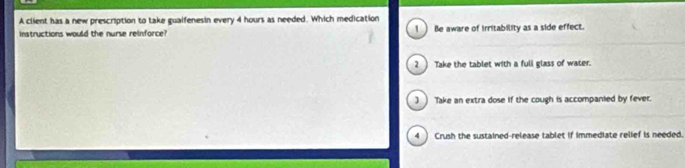 A client has a new prescription to take guaifenesin every 4 hours as needed. Which medication
instructions would the nurse reinforce? 1 ) Be aware of irritability as a side effect.
2 Take the tablet with a full glass of water.
3 ) Take an extra dose if the cough is accompanied by fever.
4 Crush the sustained-release tablet if immediate relief is needed.