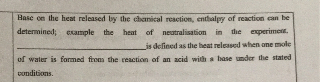 Base on the heat released by the chemical reaction, enthalpy of reaction can be 
determined; example the heat of neutralisation in the experiment. 
_is defined as the heat released when one mole 
of water is formed from the reaction of an acid with a base under the stated 
conditions.