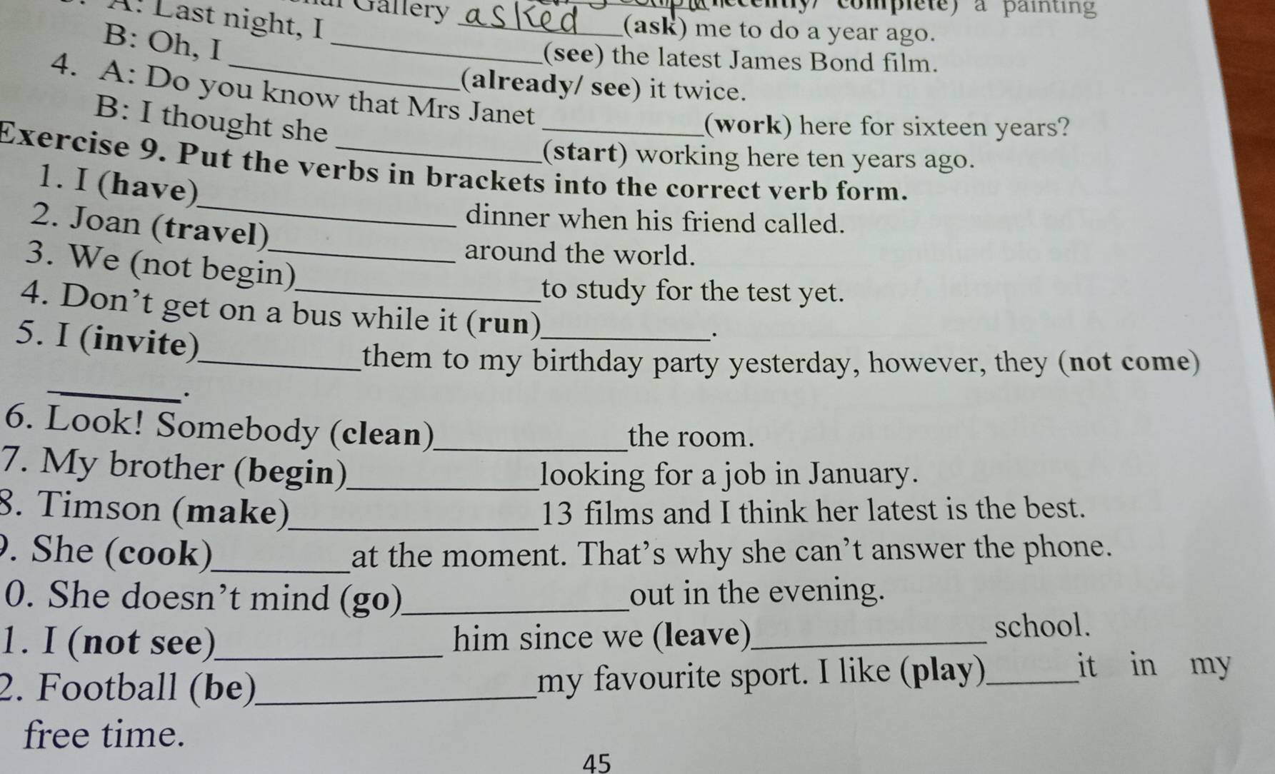 Gallery y complete) a paiting 
A: Last night, I_ 
_ 
(ask) me to do a year ago. 
B: Oh, I 
(see) the latest James Bond film. 
(already/ see) it twice. 
4. A: Do you know that Mrs Janet 
B: I thought she 
_(work) here for sixteen years? 
(start) working here ten years ago. 
_ 
Exercise 9. Put the verbs in brackets into the correct verb form. 
1. I (have) 
dinner when his friend called. 
2. Joan (travel) 
around the world. 
3. We (not begin) 
to study for the test yet. 
4. Don’t get on a bus while it (run)_ 
5. I (invite) 
_ 
_them to my birthday party yesterday, however, they (not come) 
· 
6. Look! Somebody (clean)_ the room. 
7. My brother (begin)_ looking for a job in January. 
8. Timson (make)_ 13 films and I think her latest is the best. 
. She (cook)_ at the moment. That’s why she can’t answer the phone. 
0. She doesn’t mind (go)_ out in the evening. 
1. I (not see)_ him since we (leave)_ school. 
2. Football (be)_ my favourite sport. I like (play)_ 
it in my 
free time. 
45
