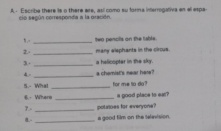 Escribe there Is o there are, así como su forma interrogativa en el espa- 
cio según corresponda a la oración. 
1.- _two pencils on the table. 
2.- _many elephants in the circus. 
3.- _a helicopter in the sky. 
4.- _a chemist's near here? 
5.- What _for me to do? 
6.- Where _a good place to eat? 
7.- _potatoes for everyone? 
8.- _a good film on the television.