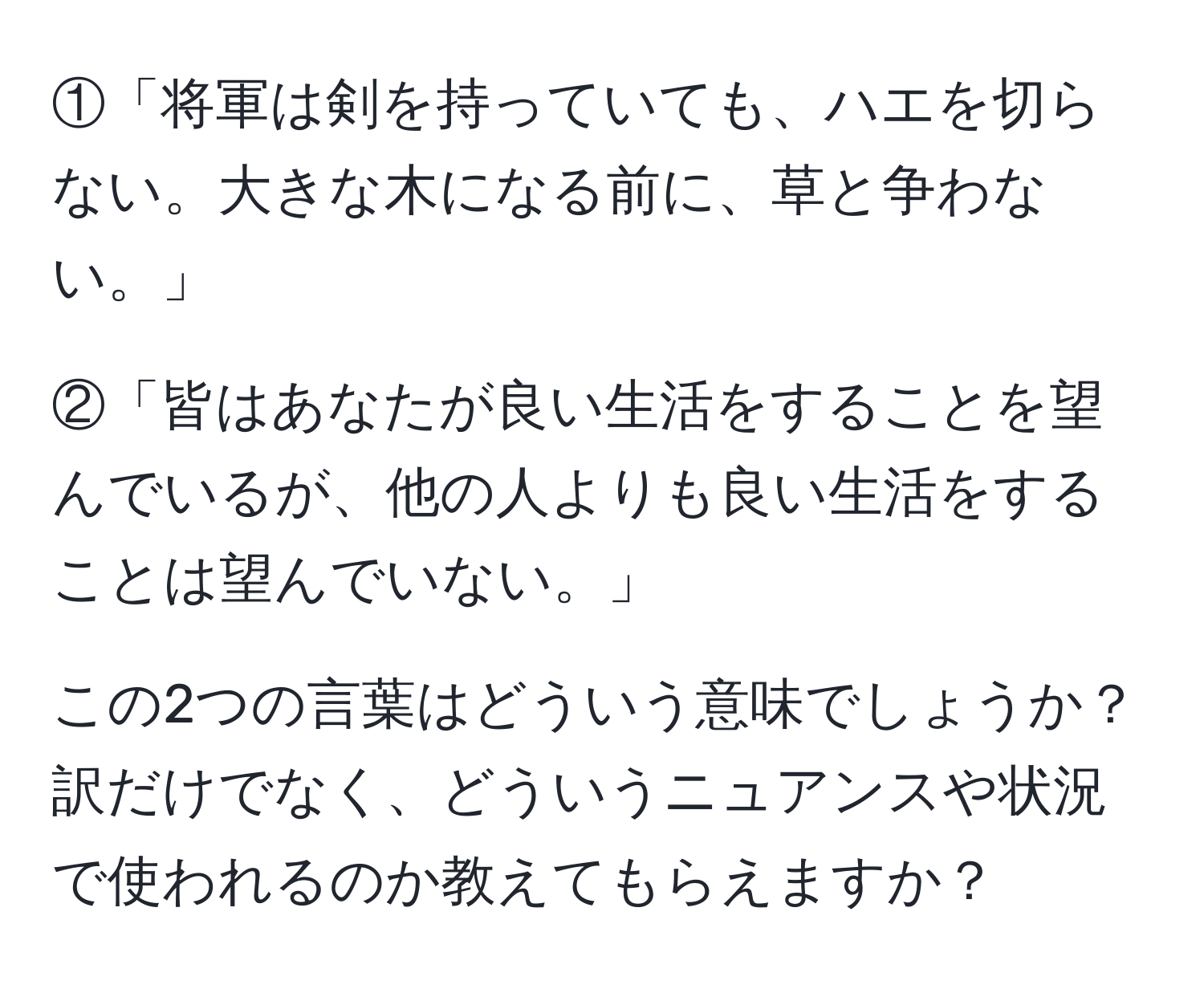 ①「将軍は剣を持っていても、ハエを切らない。大きな木になる前に、草と争わない。」

②「皆はあなたが良い生活をすることを望んでいるが、他の人よりも良い生活をすることは望んでいない。」

この2つの言葉はどういう意味でしょうか？訳だけでなく、どういうニュアンスや状況で使われるのか教えてもらえますか？