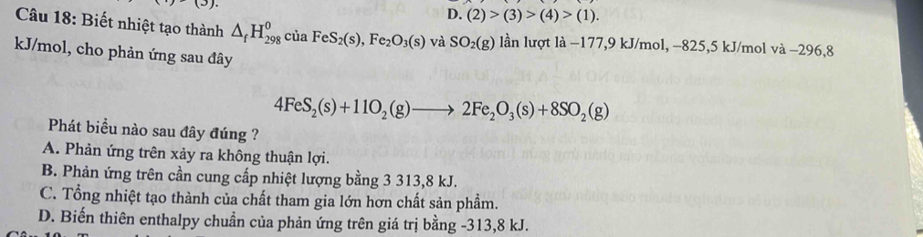 (3)
D. (2)>(3)>(4)>(1). 
Câu 18: Biết nhiệt tạo thành △ _fH_(298)^0ciaFeS_2(s),Fe_2O_3(s) và SO_2(g) lần lượt là −177, 9 kJ/mol, −825, 5 kJ/mol va-296 8
kJ/mol, cho phản ứng sau đây
4FeS_2(s)+11O_2(g)to 2Fe_2O_3(s)+8SO_2(g)
Phát biểu nào sau đây đúng ?
A. Phản ứng trên xảy ra không thuận lợi.
B. Phản ứng trên cần cung cấp nhiệt lượng bằng 3 313, 8 kJ.
C. Tổng nhiệt tạo thành của chất tham gia lớn hơn chất sản phẩm.
D. Biến thiên enthalpy chuẩn của phản ứng trên giá trị bằng -313, 8 kJ.