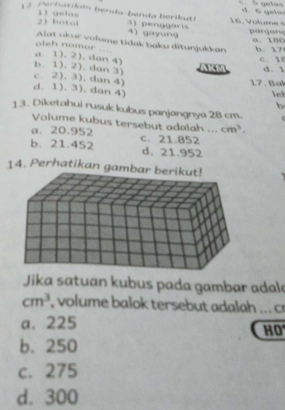 c. 5 gelas
1 gelas
d. 6 gela
12. Perhanikan benda-benda berikut! 16. Volu m 
2 botol
3) penggaris
4) gayung
panjang
a. 180
Alat ukur volume tidak baku ditunjukkan b. 17
aleh nomor ....
a. 1).2). dan 4)
C. 18
b. 1), 2), dan 3)
d. 1
c. 2), 3), dan 4)
17 . Bal
d. 1). 3), dan 4)
let
b
13. Diketahui rusuk kubus panjangnya 28 cm.
Volume kubus tersebut adalah ... cm^3.
a. 20.952
c. 21.852
b. 21.452
d. 21.952
14. Perhatikan g
Jika satuan kubus pada gambar adala
cm^3 , volume balok tersebut adalah ... cr
a. 225
HO
b. 250
c. 275
d. 300