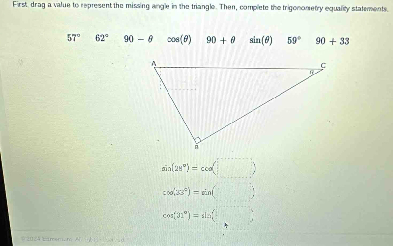 First, drag a value to represent the missing angle in the triangle. Then, complete the trigonometry equality statements.
57° 62° 90-θ cos (θ ) 90+θ sin (θ ) 59° 90+33
sin (28°)=cos (□ )
cos (33°)=sin (□ )
cos (31°)=sin (□ )
# 2024 Eamentt All rights reserved