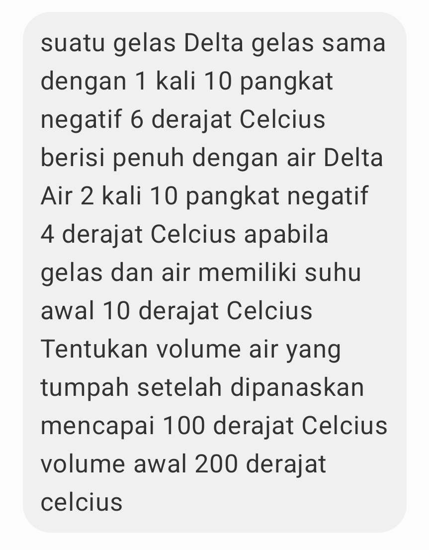 suatu gelas Delta gelas sama 
dengan 1 kali 10 pangkat 
negatif 6 derajat Celcius 
berisi penuh dengan air Delta 
Air 2 kali 10 pangkat negatif
4 derajat Celcius apabila 
gelas dan air memiliki suhu 
awal 10 derajat Celcius 
Tentukan volume air yang 
tumpah setelah dipanaskan 
mencapai 100 derajat Celcius 
volume awal 200 derajat
celcius