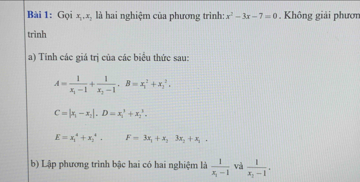 Gọi x_1, x_2 là hai nghiệm của phương trình: x^2-3x-7=0. Không giải phươn 
trình 
a) Tính các giá trị của các biểu thức sau:
A=frac 1x_1-1+frac 1x_2-1 · B=x_1^(2+x_2^2.
C=|x_1)-x_2|. D=x_1^(3+x_2^3.
E=x_1^4+x_2^4. F=3x_1)+x_23x_2+x_1. 
b) Lập phương trình bậc hai có hai nghiệm là frac 1x_1-1 và frac 1x_2-1.