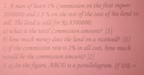 A man of heart 1% Commission on the first rupees
2000000 and 1.5 % on the rest of the cost of his land to 
sell. The land is sold for Rs 8500000. 
a) what is the total Commission amount? [1] 
b) how much money does the land on a received? [1] 
c) if the commission rate is 2% in all cost, how much 
would be the commission amount? [2] 
3. a) In the figure, ABCD is a parallelogram. If DE =