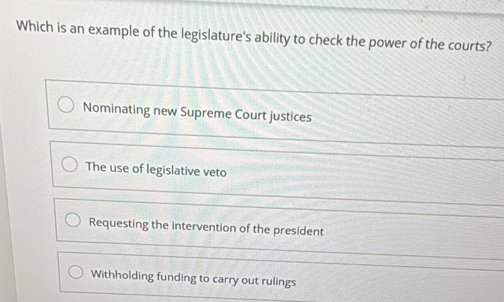 Which is an example of the legislature's ability to check the power of the courts?
Nominating new Supreme Court justices
The use of legislative veto
Requesting the intervention of the president
Withholding funding to carry out rulings