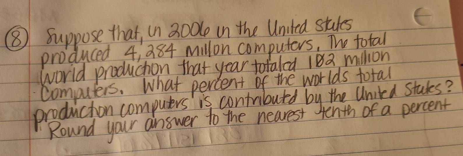 ⑧ Suppose that, in 300l in the United stutes 
produced 4, 384 millon computers, The total 
world produchion that year totaled 182 million
computers. What percent of the worlds total 
production computers is contributed by the United studes? 
Round your answer to the nearest Henth of a percent