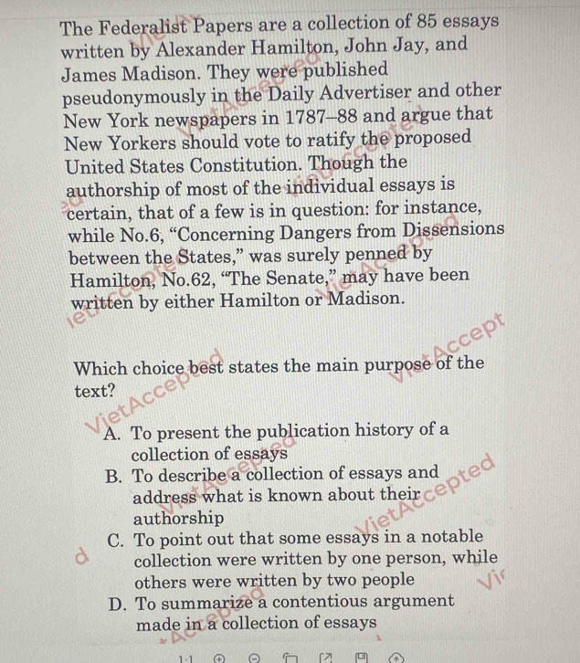 The Federalist Papers are a collection of 85 essays
written by Alexander Hamilton, John Jay, and
James Madison. They were published
pseudonymously in the Daily Advertiser and other
New York newspapers in 1787- 88 and argue that
New Yorkers should vote to ratify the proposed
United States Constitution. Though the
authorship of most of the individual essays is
certain, that of a few is in question: for instance,
while No. 6, “Concerning Dangers from Dissensions
between the States,” was surely penned by
Hamilton, No. 62, “The Senate,” may have been
written by either Hamilton or Madison.
Which choice best states the main purpose of the
text?
A. To present the publication history of a
collection of essays
B. To describe a collection of essays and
address what is known about their
authorship
C. To point out that some essays in a notable
collection were written by one person, while
others were written by two people
D. To summarize a contentious argument
made in a collection of essays
1 -1