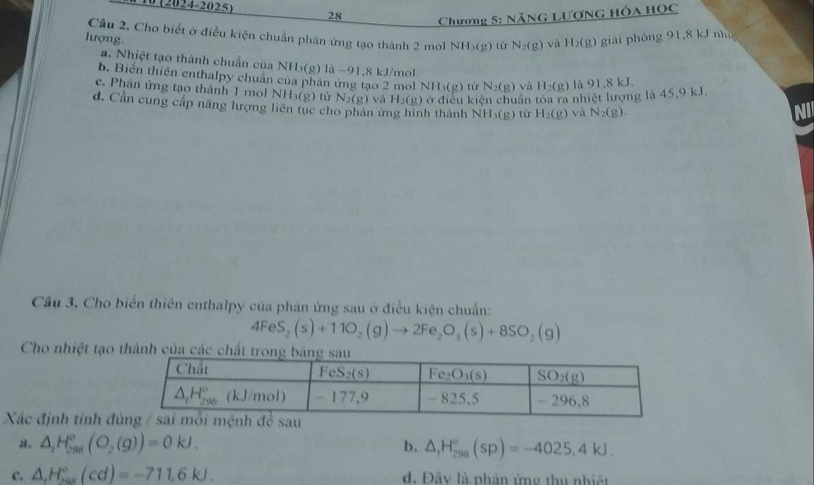 10 (2024-2025)
28
Chương 5: NăNG Lượng Hóa Học
Câu 2. Cho biết ở điều kiện chuẩn phản ứng tạo thành 2 mol NH_3(g) tù N_2(g) và H_2(g)
lượng. giải phóng 91,8 kJ nh
a. Nhiệt tạo thành chuẩn của NH₃(g) là −91,8 kJ/mol.
b. Biển thiên enthalpy chuẩn của phản ứng tạo 2 mol NH_3(g) từ N_2(g) và H_2(g) là 91,8k J.
c. Phân ứng tạo thành 1 mol NH_3(g) tù N_2(g) và H_2(g) ở điều kiện chuẩn tóa a nhiệt lượng là 45,9 kJ.
101 r_1
d. Cần cung cấp năng lượng liên tục cho phan ứng hình thành NH_3(g) từ H_2(g) và N_2(g).
NI
Cầu 3. Cho biển thiên enthalpy của phản ứng sau ở điều kiện chuẩn:
4FeS_2(s)+11O_2(g)to 2Fe_2O_3(s)+8SO_2(g)
Cho nhiệt tạo 
Xác định tính đ
a. △ _1H_(298)°(O_2(g))=0kJ. b. △ _1H_(298)°(sp)=-4025,4kJ.
c. △ ,H_row^circ (cd)=-711,6kJ. d. Đây là phản ứng thu nhiệt
