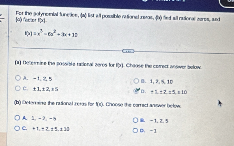 For the polynomial function, (a) list all possible rational zeros, (b) find all rational zeros, and
(c) factor f(x).
f(x)=x^3-6x^2+3x+10
(a) Determine the possible rational zeros for f(x). Choose the correct answer below.
A. -1, 2, 5 B. 1, 2, 5, 10
C. ±1, ±2, ±5 D. ±1, ±2, ±5, ±10
(b) Determine the rational zeros for f(x). Choose the correct answer below.
A. 1, -2, -5 B. - 1, 2, 5
C. ±1, ±2, ±5, ±10 D. -1