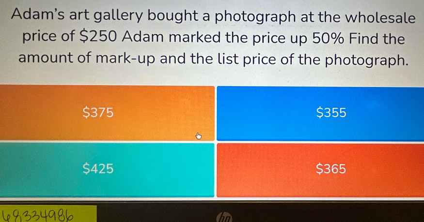 Adam’s art gallery bought a photograph at the wholesale
price of $250 Adam marked the price up 50% Find the
amount of mark-up and the list price of the photograph.
$375 $355
$425 $365