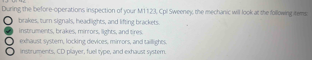 During the before-operations inspection of your M1123, Cpl Sweeney, the mechanic will look at the following items:
brakes, turn signals, headlights, and lifting brackets.
instruments, brakes, mirrors, lights, and tires.
exhaust system, locking devices, mirrors, and taillights.
instruments, CD player, fuel type, and exhaust system.