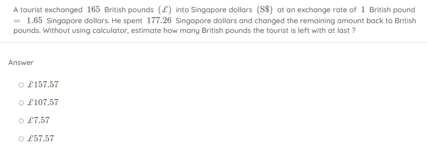 A tourist exchanged 165 British pounds (£) into Singapore dollars (S$) at an exchange rate of 1 British pound
=1.65 Singapore dollars. He spent 177.26 Singapore dollars and changed the remaining amount back to British
pounds. Without using calculator, estimate how many British pounds the tourist is left with at last ?
Answer
£157.57
£107.57
£7.57
£57.57