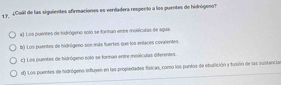 ¿Cuál de las siguientes afirmaciones es verdadera respecto a los puentes de hidrógeno?
a) Los puentes de hidrógeno solo se forman entre moléculas de agua.
b) Los puentes de hidrógeno son más fuertes que los enlaces covalentes.
c) Los puentes de hidrógeno solo se forman entre moléculas diferentes.
d) Los puentes de hidrógeno influyen en las propiedades físicas, como los puntos de ebullición y fusión de las sustancias