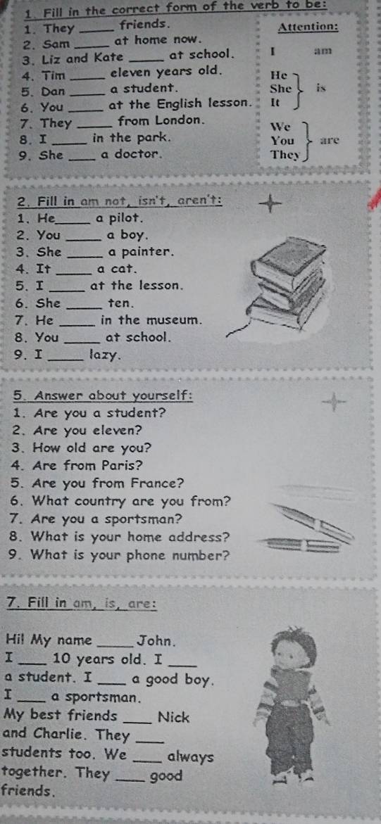 Fill in the correct form of the verb to be: 
1. They _friends. Attention: 
2. Sam _at home now. 
3. Liz and Kate _at school. I am 
4. Tim _eleven years old. He 
5、 Dan_ a student. She is 
6. You _at the English lesson. It 
7. They _from London. We 
8. I _in the park. You are 
9. She _a doctor. They 
2. Fill in am not, isn't, aren't: + 
1. He_ a pilot. 
2. You_ a boy. 
3、 She _a painter. 
4. It_ a cat. 
5. I _at the lesson. 
6. She _ten. 
7. He _in the museum. 
8. You _at school. 
9. 1 _lazy. 
5. Answer about yourself: 
1. Are you a student? 
2. Are you eleven? 
3. How old are you? 
4. Are from Paris? 
5. Are you from France? 
6. What country are you from? 
7. Are you a sportsman? 
8. What is your home address? 
9. What is your phone number? 
7. Fill in am, is, are: 
Hil My name _John. 
I _ 10 years old. I_ 
a student. I _a good boy. 
I _a sportsman. 
My best friends _Nick 
and Charlie. They_ 
students too. We _always 
together. They _good 
friends.