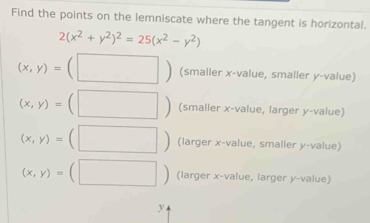 Find the points on the lemniscate where the tangent is horizontal.
2(x^2+y^2)^2=25(x^2-y^2)
□
(x,y)= (smaller x -value, smaller y -value)
(x,y)= 【 (smaller x -value, larger y-value)
^· 
(x,y)= (larger x -value, smaller y -value)
□
(x,y)= (larger x -value, larger y -value)
y