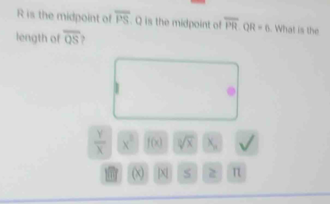 R is the midpoint of overline PS. Q is the midpoint of overline PR· QR=6. What is the 
length of overline QS ,
 Y/X  x^2 f(x) sqrt[3](x) X_n sqrt()
(x) | x S z π