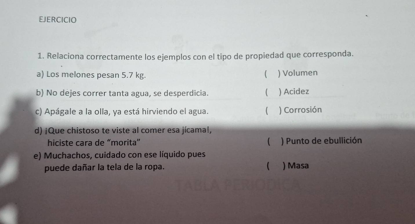 Relaciona correctamente los ejemplos con el tipo de propiedad que corresponda.
a) Los melones pesan 5.7 kg.  ) Volumen
b) No dejes correr tanta agua, se desperdicia. ( ) Acidez
c) Apágale a la olla, ya está hirviendo el agua.  ) Corrosión
d) ¡Que chistoso te viste al comer esa jícama!,
hiciste cara de “morita”  ) Punto de ebullición
e) Muchachos, cuidado con ese líquido pues
puede dañar la tela de la ropa.  ) Masa