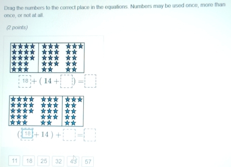 Drag the numbers to the correct place in the equations. Numbers may be used once, more than 
once, or not at all. 
(2 points)
 18 +(14+□ )=□
(□ 18+14)+□ =□
D
11 18 25 32 43 57