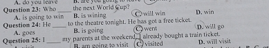 Who A. do you leave_
the next World Cup?
A. is going to win B. is wining C will win D. win
Question 24: He _to the theatre tonight. He has got a free ticket. D. will go
A. goes B. is going Cwent
Question 25: 1 _my parents at the weekend. I already bought a train ticket. D, will visit
B. am going to visit C) visited