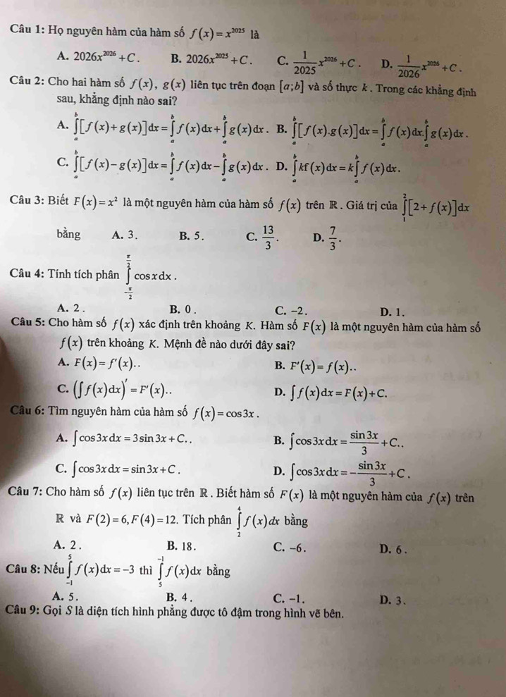 Họ nguyên hàm của hàm số f(x)=x^(2025)la
A. 2026x^(2026)+C. B. 2026x^(2025)+C. C.  1/2025 x^(2026)+C. D.  1/2026 x^(2026)+C.
Câu 2: Cho hai hàm số f(x),g(x) liên tục trên đoạn [a;b] và số thực k . Trong các khẳng định
sau, khẳng định nào sai?
A. ∈tlimits _a^(b[f(x)+g(x)]dx=∈tlimits _a^bf(x)dx+∈tlimits _a^bg(x)dx. B. ∈tlimits _a^b[f(x).g(x)]dx=∈tlimits _a^bf(x)dx.∈tlimits _a^bg(x)dx.
C. ∈tlimits _a^b[f(x)-g(x)]dx=∈tlimits _a^bf(x)dx-∈tlimits _a^bg(x)dx D. ∈tlimits _a^bkf(x)dx=k∈tlimits _a^bf(x)dx.
Câu 3: Biết F(x)=x^2) là một nguyên hàm của hàm số f(x) trên R. Giá trị của ∈tlimits _1^(2[2+f(x)]dx
bàng A. 3. B. 5 . C. frac 13)3. D.  7/3 .
Câu 4: Tính tích phân ∈tlimits _- π /2 ^ π /2 cos xdx.
A. 2 . B. 0 . C. -2 . D. 1.
Câu 5: Cho hàm số f(x)xa c định trên khoảng K. Hàm số F(x) là một nguyên hàm của hàm số
f(x) trên khoảng K. Mệnh đề nào dưới đây sai?
A. F(x)=f'(x).. B. F'(x)=f(x)..
C. (∈t f(x)dx)'=F'(x)..
D. ∈t f(x)dx=F(x)+C.
Câu 6: Tìm nguyên hàm của hàm số f(x)=cos 3x.
A. ∈t cos 3xdx=3sin 3x+C.. B. ∈t cos 3xdx= sin 3x/3 +C..
C. ∈t cos 3xdx=sin 3x+C. D. ∈t cos 3xdx=- sin 3x/3 +C.
Câu 7: Cho hàm số f(x) liên tục trên R . Biết hàm số F(x) là một nguyên hàm của f(x) trên
R và F(2)=6,F(4)=12 :. Tích phân ∈tlimits _2^4f(x)d & bằng
A. 2 . B. 18. C. -6 . D. 6 .
Câu 8: Nếu ∈tlimits _(-1)^5f(x)dx=-3 thì ∈tlimits _5^(-1)f(x)dx bàng
A. 5 . B. 4 . C. -1. D. 3 .
Câu 9: Gọi S là diện tích hình phẳng được tô đậm trong hình vẽ bên.