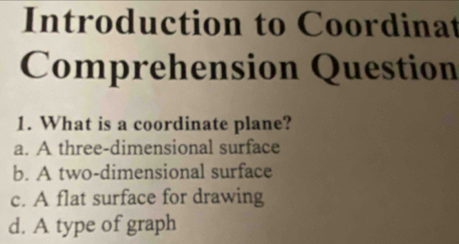 Introduction to Coordinat
Comprehension Question
1. What is a coordinate plane?
a. A three-dimensional surface
b. A two-dimensional surface
c. A flat surface for drawing
d. A type of graph