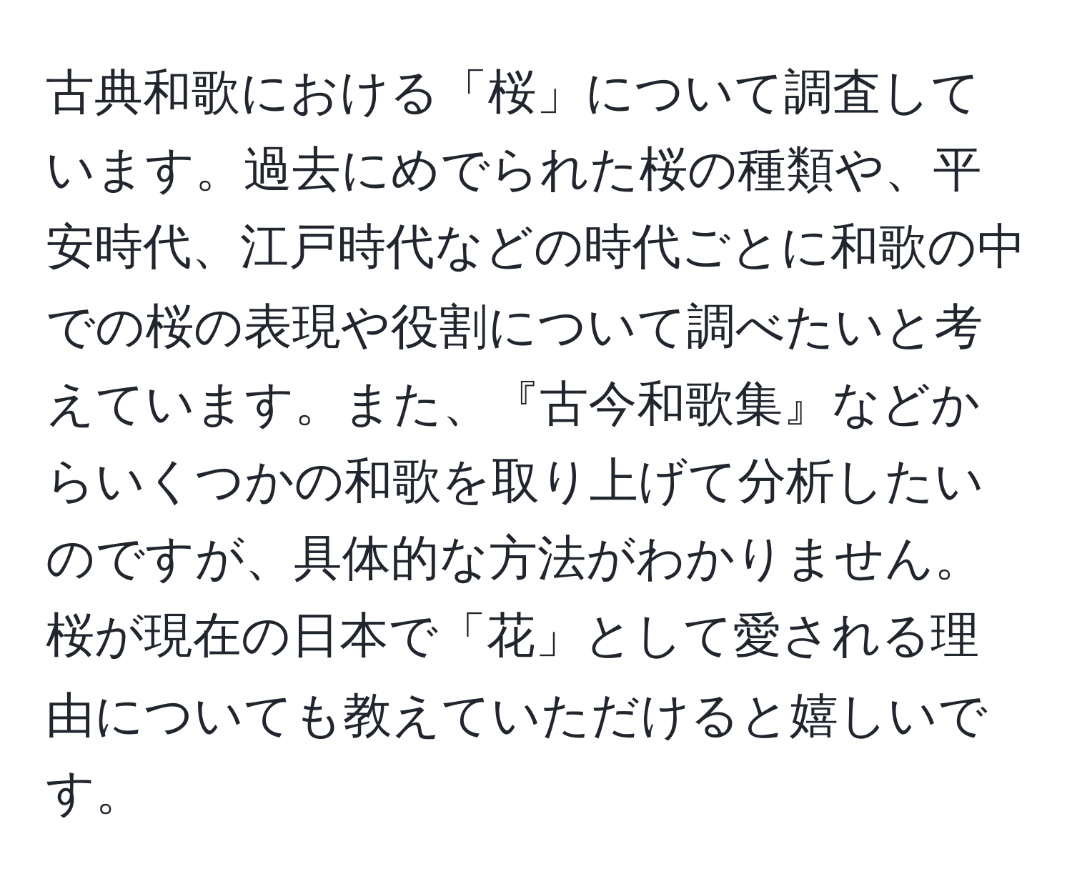 古典和歌における「桜」について調査しています。過去にめでられた桜の種類や、平安時代、江戸時代などの時代ごとに和歌の中での桜の表現や役割について調べたいと考えています。また、『古今和歌集』などからいくつかの和歌を取り上げて分析したいのですが、具体的な方法がわかりません。桜が現在の日本で「花」として愛される理由についても教えていただけると嬉しいです。