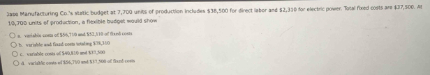 Jase Manufacturing Co.'s static budget at 7,700 units of production includes $38,500 for direct labor and $2,310 for electric power. Total fixed costs are $37,500. At
10,700 units of production, a flexible budget would show
a. variable costs of $56,710 and $52,110 of fixed costs
B. variable and fixed costs totaling $78,310
c. variable costs of $40,810 and $37,500
d. variable costs of $56,710 and $37,500 of fixed costs