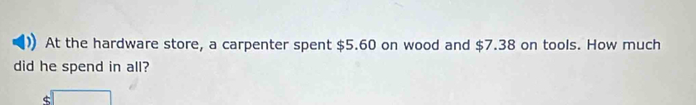 At the hardware store, a carpenter spent $5.60 on wood and $7.38 on tools. How much 
did he spend in all? 
□