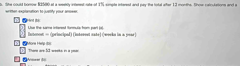 She could borrow $2500 at a weekly interest rate of 1% simple interest and pay the total after 12 months. Show calculations and a 
written explanation to justify your answer. 
✔Hint (b): 
Use the same interest formula from part (a). 
Interest = (principal) (interest rate) (weeks in a year) 
M More Help (b): 
There are 52 weeks in a year. 
Answer (b):