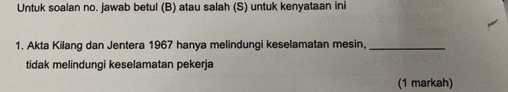 Untuk soalan no. jawab betul (B) atau salah (S) untuk kenyataan ini 
1. Akta Kilang dan Jentera 1967 hanya melindungi keselamatan mesin,_ 
tidak melindungi keselamatan pekerja 
(1 markah)