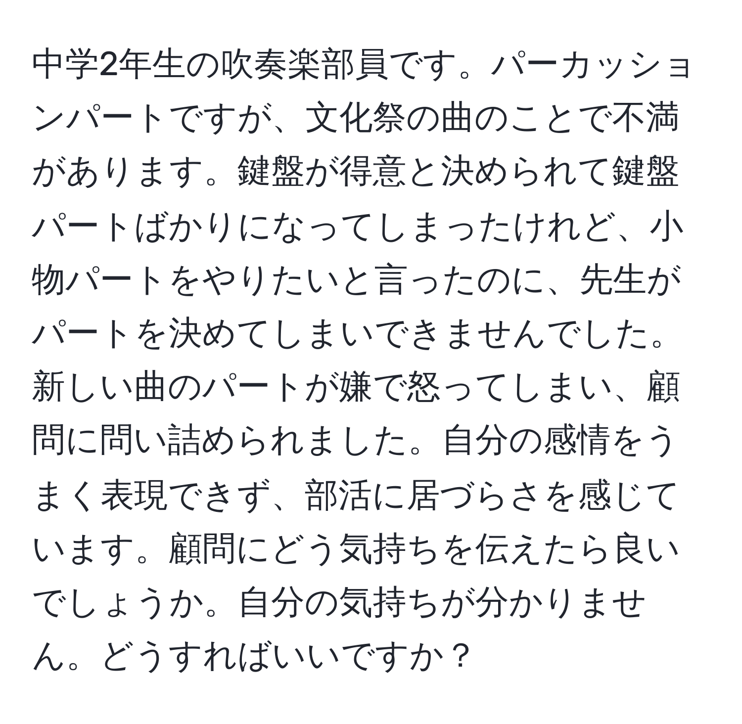 中学2年生の吹奏楽部員です。パーカッションパートですが、文化祭の曲のことで不満があります。鍵盤が得意と決められて鍵盤パートばかりになってしまったけれど、小物パートをやりたいと言ったのに、先生がパートを決めてしまいできませんでした。新しい曲のパートが嫌で怒ってしまい、顧問に問い詰められました。自分の感情をうまく表現できず、部活に居づらさを感じています。顧問にどう気持ちを伝えたら良いでしょうか。自分の気持ちが分かりません。どうすればいいですか？