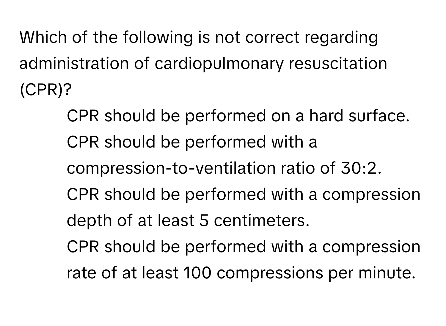 Which of the following is not correct regarding administration of cardiopulmonary resuscitation (CPR)?

1) CPR should be performed on a hard surface. 
2) CPR should be performed with a compression-to-ventilation ratio of 30:2. 
3) CPR should be performed with a compression depth of at least 5 centimeters. 
4) CPR should be performed with a compression rate of at least 100 compressions per minute.