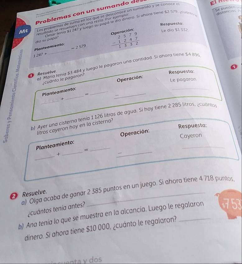 Se pueden us 
et argey te comntsion Relgeive atuaciones problemáticas vinculadas a su contes 
Problemas con un sumando des 
Mt Los problemas de suma en los que se desconoce un sumando y se conoce e 
EIn 
distancias 
Respuesta: 
resultado se resuelven con una resta. Por ejemplo 
dio su papá? Omar tenía $1 247 y luego su papó le dío dinero. Si ahora tiene $2 579, ¿cuanto 
Planteamiento: =2579 beginarrayr 2579 -1247 hline 1332endarray Oberación: Le dio $1 332
_
1247+ __ 
a) María tenía $3 484 y luego le pagaron una cantidad. Si ahora tiene $4 896
Resuelve. 
Respuesta: 
Operación: 
¿cuánto le pagaron? 
Le pagaron 
Planteamiento:_ 
= 
+ 
_ 
_ 
b) Ayer una cisterna tenía 1 126 litros de agua. Si hoy tiene 2 285 litros, ¿cuántos 
Respuesta: 
litros cayeron hoy en la cisterna? 
Operación: 
Cayeron 
_ 
Planteamiento:_ 
= 
_ 
_ 
+ 
_ 

a) Olga acaba de ganar 2 385 puntos en un juego. Si ahora tiene 4 718 puntos 
2 Resuelve. 
tcuántos tenía antes? 
b) Ana tenía lo que se muestra en la alcancía. Luego le regalaron 753
dinero. Si ahora tiene $10 000, ¿cuánto le regalaron?