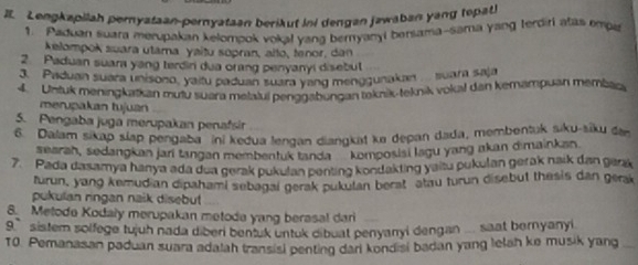 Lengkapiiah pernyataan-pernyataan berikut ini dengan jawaban yang topati 
1. Paduan suara merupakan kelompok vokal yang beryanyi bersama-sama yang Ierdiri atas empe 
kelompok suara utama yaitu sopran, aïto, tenor, dan 
2. Paduan suara yang terdin dua orang penyanyi disebut 
3. Paduan suara unisono, yaitu paduan suara yang menggunakan suara saja 
4. Untuk meningkatkan muty suara melaluí penggabungan teknik-teknik vokal dan kemämpuan membac 
merupakan tujuan 
5. Pengaba juga merupakan penafsir 
6. Dalam sikap slap pengaba ini kedua lengan diangkat ka depan dada, membentuk siku-siku de 
searah, sedangkan jani tangan membenluk tanda komposisi lagu yang akan dimainkan 
7. Pada dasamya hanya ada dua gerak pukulan penting kondakting yaisu pukulan gerak naik dan genk 
turun, yang kemudian dipahami sebagal gerak pukulan berat atau turun disebut thesis dan gerak 
pukulan ringan naik disebut 
8. Metode Kodaly merupakan metode yang berasal dari 
9 ` sistem solfege tujuh nada diben bentuk untuk dibuat penyanyi dengan ... saat bernyanyi 
T0. Pemanasan paduan suara adalah transisi penting dari kondisi badan yang lelah ke musik yang