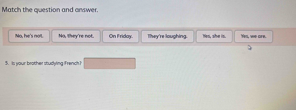 Match the question and answer.
No, he's not. No, they’re not. On Friday. They're laughing. Yes, she is. Yes, we are.
5. Is your brother studying French?