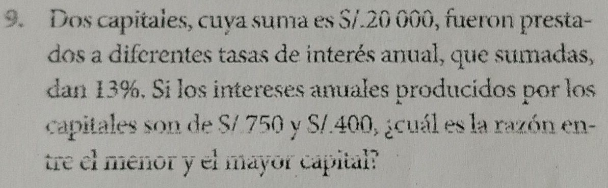 Dos capitales, cuya suma es S/.20 000, fueron presta- 
dos a diferentes tasas de interés anual, que sumadas, 
dan 13%. Si los intereses anuales producidos por los 
capitales son de S/.750 y S/.400, ¿cuál es la razón en- 
tre el menor y el mayor capital?