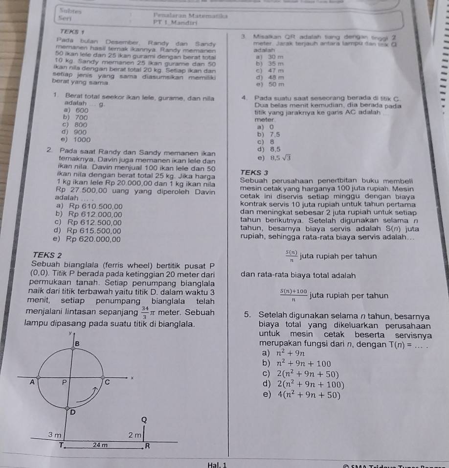 Subtes Penalaran Matematika
Seri PT 1 Mandiri
TEKS 1 3. Misalkan QR adalah tiang dengan tinggi 2
Pada bulan Desember, Randy dan Sandy meter Jarak terjauh antara lampu dan lsx C
memanen hasil terak ikannya. Randy memanen adalah
50 ikan lefe dan 25 ikan gurami dengan berat total a1 30 m
10 kg. Sandy memanen 25 ikan gurame dan 50 b) 35 m
ikan nila dengan berat total 20 kg. Setiap ikan dan c) 47 m
setiap jenis yang sama diasumsikan memiliki d) 48 m
berat yang sama e) 50 m
1. Berat total seekor ikan lele, gurame, dan nila 4. Pada suatu saat seseorang berada di titik C
adalah g
Dua belas menit kemudian, día berada pada
a) 600
b) 700 meter titik yang jaraknya ke gars AC adalah
c) 800 a) 0
d) 900 b) 7.5
e) 1000 c) 8
2. Pada saat Randy dan Sandy memanen ikan d) 8,5
temaknya, Davin juga memanen ikan lele dan e) 8,5sqrt(3)
ikan nila. Davin menjual 100 ikan lele dan 50
ikan nila dengan berat total 25 kg. Jika harga TEKS 3
1 kg ikan lele Rp 20.000,00 dan 1 kg ikan nila Sebuah perusahaan penertbitan buku membeli
Rp 27 500,00 uang yang diperoleh Davin mesin cetak yang harganya 100 juta rupiah. Mesin
adalah ... . cetak ini diservis setiap minggu dengan biaya
a) Rp 610.500,00 kontrak servis 10 juta rupiah untuk tahun pertama
b) Rp 612 000,00 dan meningkat sebesar 2 juta rupiah untuk setiap
c) Rp 612.500,00 tahun berikutnya. Setelah digunakan selama n
d) Rp 615.500,00 tahun, besarnya biaya servis adalah S(n) juta
e) Rp 620.000,00 rupiah, sehingga rata-rata biaya servis adalah...
 S(n)/n 
TEKS 2 juta rupiah per tahun
Sebuah bianglala (ferris wheel) bertitik pusat P
(0,0). Titik P berada pada ketinggian 20 meter dari dan rata-rata biaya total adalah
permukaan tanah. Setiap penumpang bianglala
naik dari titik terbawah yaitu titik D. dalam waktu 3 juta rupiah per tahun
menit, setiap penumpang bianglala telah
 (S(n)+100)/n 
menjalani lintasan sepanjang  34/3 π meter. Sebuah 5. Setelah digunakan selama n tahun, besarnya
lampu dipasang pada suatu titik di bianglala. biaya total yang dikeluarkan perusahaan
untuk mesin cetak beserta servisny
merupakan fungsi dari n, dengan T(n)= _
a) n^2+9n
b) n^2+9n+100
c)
2(n^2+9n+50)
d) 2(n^2+9n+100)
e) 4(n^2+9n+50)
Hal. 1